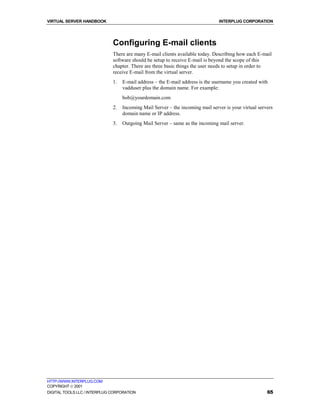 VIRTUAL SERVER HANDBOOK                                                         INTERPLUG CORPORATION




                              Configuring E-mail clients
                              There are many E-mail clients available today. Describing how each E-mail
                              software should be setup to receive E-mail is beyond the scope of this
                              chapter. There are three basic things the user needs to setup in order to
                              receive E-mail from the virtual server.
                              1.   E-mail address – the E-mail address is the username you created with
                                   vadduser plus the domain name. For example:
                                   bob@yourdomain.com
                              2.   Incoming Mail Server – the incoming mail server is your virtual servers
                                   domain name or IP address.
                              3.   Outgoing Mail Server – same as the incoming mail server.




HTTP://WWW.INTERPLUG.COM
COPYRIGHT  2001
DIGITAL TOOLS LLC / INTERPLUG CORPORATION                                                              65
 