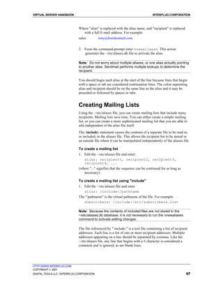 VIRTUAL SERVER HANDBOOK                                                             INTERPLUG CORPORATION



                              Where "alias" is replaced with the alias name, and "recipient" is replaced
                                with a full E-mail address. For example:
                              sales:        tony@hotshotmail.com


                              2. From the command-prompt enter vnewaliases. This action
                                 generates the ~/etc/aliases.db file to activate the alias.

                              Note: Do not worry about multiple aliases, or one alias actually pointing
                              to another alias. Sendmail performs multiple lookups to determine the
                              recipient.

                              You should begin each alias at the start of the line because lines that begin
                              with a space or tab are considered continuation lines. The colon separating
                              alias and recipient should be on the same line as the alias and it may be
                              preceded or followed by spaces or tabs.


                              Creating Mailing Lists
                              Using the ~/etc/aliases file, you can create mailing lists that include many
                              recipients. Mailing lists save time. You can either create a simple mailing
                              list, or you can create a more sophisticated mailing list that you are able to
                              edit independent of the alias file itself.
                              The :include: statement causes the contents of a separate file to be read in,
                              or included, in the aliases file. This allows the recipient list to be stored in
                              an outside file where it can be manipulated independently of the aliases file.

                              To create a mailing list
                              1. Edit the ~/etc/aliases file and enter:
                                 alias: recipient1, recipient2, recipient3,
                                 recipient4, ...
                              (where "..." signifies that the sequence can be continued for as long as
                                 necessary).

                              To create a mailing list using "include"
                              1. Edit the ~/etc/aliases file and enter
                                 alias: :include:/pathname
                              The "/pathname" is the virtual pathname of the file. For example:
                                 subscribers: :include:/etc/subscribers.list

                              Note: Because the contents of included files are not stored in the
                              ~/etc/aliases.db database, it is not necessary to run the vnewaliases
                              command to activate editing changes.

                              The file referenced by ":include:" is a text file containing a list of recipient
                              addresses. Each line is a list of one or more recipient addresses. Multiple
                              addresses appearing on a line should be separated by commas. Like the
                              ~/etc/aliases file, any line that begins with a # character is considered a
                              comment and is ignored, as are blank lines.




HTTP://WWW.INTERPLUG.COM
COPYRIGHT  2001
DIGITAL TOOLS LLC / INTERPLUG CORPORATION                                                                    67
 