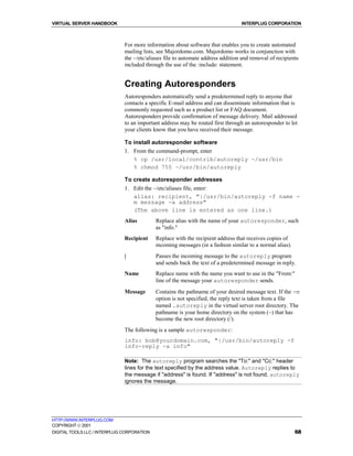 VIRTUAL SERVER HANDBOOK                                                          INTERPLUG CORPORATION



                              For more information about software that enables you to create automated
                              mailing lists, see Majordomo.com. Majordomo works in conjunction with
                              the ~/etc/aliases file to automate address addition and removal of recipients
                              included through the use of the :include: statement.


                              Creating Autoresponders
                              Autoresponders automatically send a predetermined reply to anyone that
                              contacts a specific E-mail address and can disseminate information that is
                              commonly requested such as a product list or FAQ document.
                              Autoresponders provide confirmation of message delivery. Mail addressed
                              to an important address may be routed first through an autoresponder to let
                              your clients know that you have received their message.

                              To install autoresponder software
                              1. From the command-prompt, enter
                                 % cp /usr/local/contrib/autoreply ~/usr/bin
                                 % chmod 755 ~/usr/bin/autoreply

                              To create autoresponder addresses
                              1. Edit the ~/etc/aliases file, enter:
                                 alias: recipient, "|/usr/bin/autoreply -f name -
                                 m message -a address"
                                 (The above line is entered as one line.)
                              Alias         Replace alias with the name of your autoresponder, such
                                            as "info."
                              Recipient     Replace with the recipient address that receives copies of
                                            incoming messages (in a fashion similar to a normal alias).
                              |             Passes the incoming message to the autoreply program
                                            and sends back the text of a predetermined message in reply.
                              Name          Replace name with the name you want to use in the "From:"
                                            line of the message your autoresponder sends.
                              Message       Contains the pathname of your desired message text. If the -m
                                            option is not specified, the reply text is taken from a file
                                            named .autoreply in the virtual server root directory. The
                                            pathname is your home directory on the system (~) that has
                                            become the new root directory (/).
                              The following is a sample autoresponder:
                              info: bob@yourdomain.com, "|/usr/bin/autoreply -f
                              info-reply -a info"

                              Note: The autoreply program searches the "To:" and "Cc:" header
                              lines for the text specified by the address value. Autoreply replies to
                              the message if "address" is found. If "address" is not found, autoreply
                              ignores the message.




HTTP://WWW.INTERPLUG.COM
COPYRIGHT  2001
DIGITAL TOOLS LLC / INTERPLUG CORPORATION                                                                 68
 