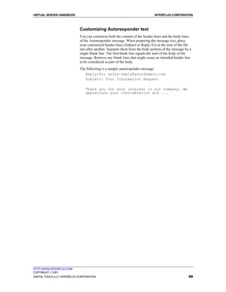 VIRTUAL SERVER HANDBOOK                                                          INTERPLUG CORPORATION



                              Customizing Autoresponder text
                              You can customize both the content of the header lines and the body lines
                              of the Autoresponder message. When preparing the message text, place
                              your customized header lines (Subject or Reply-To) at the start of the file
                              one after another. Separate them from the body portion of the message by a
                              single blank line. The first blank line signals the start of the body of the
                              message. Remove any blank lines that might cause an intended header line
                              to be considered as part of the body.
                              The following is a sample autoresponder message:
                                 Reply-To: sales-reply@yourdomain.com
                                 Subject: Your Information Request

                                  Thank you for your interest in our company. We
                                  appreciate your consideration and ...




HTTP://WWW.INTERPLUG.COM
COPYRIGHT  2001
DIGITAL TOOLS LLC / INTERPLUG CORPORATION                                                               69
 