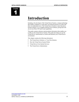VIRTUAL SERVER HANDBOOK                                                          INTERPLUG CORPORATION


  Chapter


    1
                              Introduction
                              Interplug is the developer of the Virtual Server System, a unique technology
                              that enables companies to create their own Internet presence as if they had
                              their own dedicated server. The Virtual Server System is more than just a
                              hosting solution; it is a complete Internet server solution, giving each web
                              site its own Web, FTP and E-mail capabilities.
                              This guide contains reference and procedural information that enables you
                              to fully use the Virtual Server System. This guide also helps you use the
                              Virtual Server Administrator to control and maintain your Virtual Server
                              environment.
                              This chapter contains the following information:
                              !   The Virtual Server Solution vs. Your Own Solution
                              !   How the Virtual Server System Works
                              !   Virtual Server Core Internet Services
                              !   The Virtual Server Administrator




HTTP://WWW.INTERPLUG.COM
COPYRIGHT  2001
DIGITAL TOOLS LLC / INTERPLUG CORPORATION                                                                 7
 