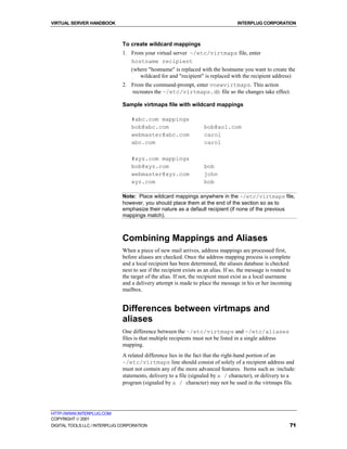 VIRTUAL SERVER HANDBOOK                                                             INTERPLUG CORPORATION



                              To create wildcard mappings
                              1. From your virtual server ~/etc/virtmaps file, enter
                                 hostname recipient
                                 (where "hostname" is replaced with the hostname you want to create the
                                    wildcard for and "recipient" is replaced with the recipient address)
                              2. From the command-prompt, enter vnewvirtmaps. This action
                                 recreates the ~/etc/virtmaps.db file so the changes take effect.

                              Sample virtmaps file with wildcard mappings

                                  #abc.com mappings
                                  bob@abc.com                       bob@aol.com
                                  webmaster@abc.com                 carol
                                  abc.com                           carol

                                  #xyz.com mappings
                                  bob@xyz.com                       bob
                                  webmaster@xyz.com                 john
                                  xyz.com                           bob

                              Note: Place wildcard mappings anywhere in the ~/etc/virtmaps file,
                              however, you should place them at the end of the section so as to
                              emphasize their nature as a default recipient (if none of the previous
                              mappings match).



                              Combining Mappings and Aliases
                              When a piece of new mail arrives, address mappings are processed first,
                              before aliases are checked. Once the address mapping process is complete
                              and a local recipient has been determined, the aliases database is checked
                              next to see if the recipient exists as an alias. If so, the message is routed to
                              the target of the alias. If not, the recipient must exist as a local username
                              and a delivery attempt is made to place the message in his or her incoming
                              mailbox.


                              Differences between virtmaps and
                              aliases
                              One difference between the ~/etc/virtmaps and ~/etc/aliases
                              files is that multiple recipients must not be listed in a single address
                              mapping.
                              A related difference lies in the fact that the right-hand portion of an
                              ~/etc/virtmaps line should consist of solely of a recipient address and
                              must not contain any of the more advanced features. Items such as :include:
                              statements, delivery to a file (signaled by a / character), or delivery to a
                              program (signaled by a / character) may not be used in the virtmaps file.




HTTP://WWW.INTERPLUG.COM
COPYRIGHT  2001
DIGITAL TOOLS LLC / INTERPLUG CORPORATION                                                                    71
 