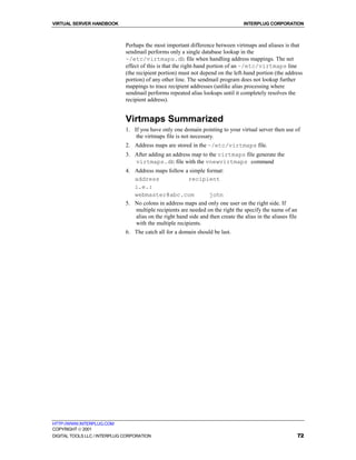 VIRTUAL SERVER HANDBOOK                                                           INTERPLUG CORPORATION



                              Perhaps the most important difference between virtmaps and aliases is that
                              sendmail performs only a single database lookup in the
                              ~/etc/virtmaps.db file when handling address mappings. The net
                              effect of this is that the right-hand portion of an ~/etc/virtmaps line
                              (the recipient portion) must not depend on the left-hand portion (the address
                              portion) of any other line. The sendmail program does not lookup further
                              mappings to trace recipient addresses (unlike alias processing where
                              sendmail performs repeated alias lookups until it completely resolves the
                              recipient address).


                              Virtmaps Summarized
                              1. If you have only one domain pointing to your virtual server then use of
                                  the virtmaps file is not necessary.
                              2. Address maps are stored in the ~/etc/virtmaps file.
                              3. After adding an address map to the virtmaps file generate the
                                 virtmaps.db file with the vnewvirtmaps command
                              4. Address maps follow a simple format:
                                 address                recipient
                                 i.e.:
                                 webmaster@abc.com                john
                              5. No colons in address maps and only one user on the right side. If
                                 multiple recipients are needed on the right the specify the name of an
                                 alias on the right hand side and then create the alias in the aliases file
                                 with the multiple recipients.
                              6. The catch all for a domain should be last.




HTTP://WWW.INTERPLUG.COM
COPYRIGHT  2001
DIGITAL TOOLS LLC / INTERPLUG CORPORATION                                                                     72
 