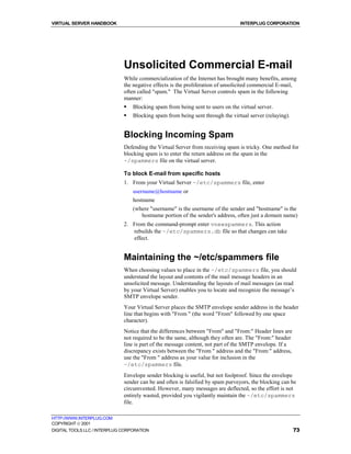 VIRTUAL SERVER HANDBOOK                                                         INTERPLUG CORPORATION




                              Unsolicited Commercial E-mail
                              While commercialization of the Internet has brought many benefits, among
                              the negative effects is the proliferation of unsolicited commercial E-mail,
                              often called "spam." The Virtual Server controls spam in the following
                              manner:
                              !   Blocking spam from being sent to users on the virtual server.
                              !   Blocking spam from being sent through the virtual server (relaying).


                              Blocking Incoming Spam
                              Defending the Virtual Server from receiving spam is tricky. One method for
                              blocking spam is to enter the return address on the spam in the
                              ~/spammers file on the virtual server.

                              To block E-mail from specific hosts
                              1. From your Virtual Server ~/etc/spammers file, enter
                                  username@hostname or
                                  hostname
                                  (where "username" is the username of the sender and "hostname" is the
                                     hostname portion of the sender's address, often just a domain name)
                              2. From the command-prompt enter vnewspammers. This action
                                 rebuilds the ~/etc/spammers.db file so that changes can take
                                 effect.


                              Maintaining the ~/etc/spammers file
                              When choosing values to place in the ~/etc/spammers file, you should
                              understand the layout and contents of the mail message headers in an
                              unsolicited message. Understanding the layouts of mail messages (as read
                              by your Virtual Server) enables you to locate and recognize the message’s
                              SMTP envelope sender.
                              Your Virtual Server places the SMTP envelope sender address in the header
                              line that begins with "From " (the word "From" followed by one space
                              character).
                              Notice that the differences between "From" and "From:" Header lines are
                              not required to be the same, although they often are. The "From:" header
                              line is part of the message content, not part of the SMTP envelope. If a
                              discrepancy exists between the "From " address and the "From:" address,
                              use the "From " address as your value for inclusion in the
                              ~/etc/spammers file.
                              Envelope sender blocking is useful, but not foolproof. Since the envelope
                              sender can be and often is falsified by spam purveyors, the blocking can be
                              circumvented. However, many messages are deflected, so the effort is not
                              entirely wasted, provided you vigilantly maintain the ~/etc/spammers
                              file.

HTTP://WWW.INTERPLUG.COM
COPYRIGHT  2001
DIGITAL TOOLS LLC / INTERPLUG CORPORATION                                                                73
 