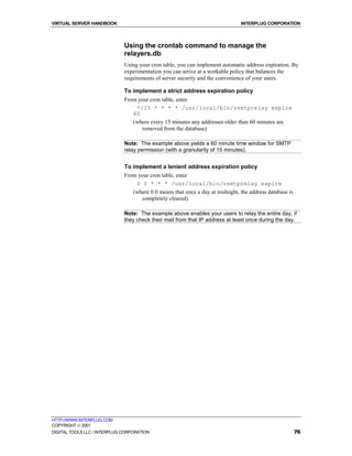 VIRTUAL SERVER HANDBOOK                                                        INTERPLUG CORPORATION



                              Using the crontab command to manage the
                              relayers.db
                              Using your cron table, you can implement automatic address expiration. By
                              experimentation you can arrive at a workable policy that balances the
                              requirements of server security and the convenience of your users.

                              To implement a strict address expiration policy
                              From your cron table, enter
                                  */15 * * * * /usr/local/bin/vsmtprelay expire
                                 60
                                 (where every 15 minutes any addresses older than 60 minutes are
                                    removed from the database)

                              Note: The example above yields a 60 minute time window for SMTP
                              relay permission (with a granularity of 15 minutes).


                              To implement a lenient address expiration policy
                              From your cron table, enter
                                  0 0 * * * /usr/local/bin/vsmtprelay expire
                                 (where 0 0 means that once a day at midnight, the address database is
                                    completely cleared).

                              Note: The example above enables your users to relay the entire day, if
                              they check their mail from that IP address at least once during the day.




HTTP://WWW.INTERPLUG.COM
COPYRIGHT  2001
DIGITAL TOOLS LLC / INTERPLUG CORPORATION                                                                76
 