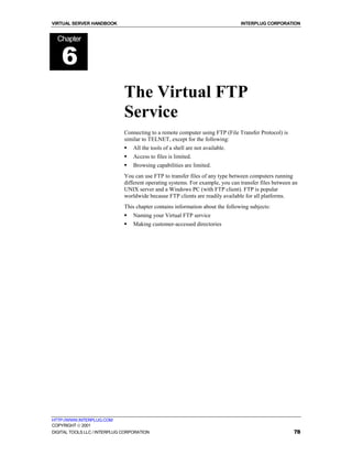 VIRTUAL SERVER HANDBOOK                                                         INTERPLUG CORPORATION


  Chapter


    6
                              The Virtual FTP
                              Service
                              Connecting to a remote computer using FTP (File Transfer Protocol) is
                              similar to TELNET, except for the following:
                              !   All the tools of a shell are not available.
                              !   Access to files is limited.
                              !   Browsing capabilities are limited.
                              You can use FTP to transfer files of any type between computers running
                              different operating systems. For example, you can transfer files between an
                              UNIX server and a Windows PC (with FTP client). FTP is popular
                              worldwide because FTP clients are readily available for all platforms.
                              This chapter contains information about the following subjects:
                              !   Naming your Virtual FTP service
                              !   Making customer-accessed directories




HTTP://WWW.INTERPLUG.COM
COPYRIGHT  2001
DIGITAL TOOLS LLC / INTERPLUG CORPORATION                                                              78
 