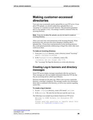 VIRTUAL SERVER HANDBOOK                                                          INTERPLUG CORPORATION




                              Making customer-accessed
                              directories
                              Your users may occasionally need to upload files to your FTP server. If you
                              allow FTP uploads, you should confine these uploaded files to an
                              "incoming" or "customer-accessed" directory. This precaution guarantees
                              that if a user uploads a virus, virus damage would be contained within the
                              incoming directory.

                              Note: If you do not allow file uploads, you do not need to create an
                              incoming directory.

                              Allow your users only write permissions in the incoming directory. Write
                              permissions only, prevents users from changing or deleting other’s
                              uploaded files. If users have read permissions on the incoming directory
                              they could upload potentially embarrassing or illegal files where other users
                              could access them.

                              To make an incoming directory:
                              1. From your ftp/pub directory, create a directory named "incoming"
                                 (mkdir ftp/pub/incoming).
                              2. In the ftp/pub/incoming directory, create a file:
                                 .incoming (do not forget the ".")
                                 The ".incoming" file flags the directory as a write-only directory.


                              Creating Log-in banners and directory
                              messages
                              Some FTP servers display messages immediately after the user logs in.
                              These messages give the user helpful information about the FTP site that
                              they are accessing and are called Log-in Banners.
                              Directory messages act the same way. When a user accesses a particular
                              directory, a message is displayed. The messages usually cites information
                              about what is contained in the directory, as well as any cautions regarding
                              system files.

                              To create a log in banner:
                              1. In your ~/ftp/pub directory, create a file named .welcome.
                              2. In the welcome file enter the text that you want the user to see.
                              The following is an example log-in banner found on an FTP server:
                                 Welcome to ACME Rockets Inc Anonymous FTP
                                 Server!
                                 Please send any questions or reports about this
                                 server to ftp@acme-rockets.com.



HTTP://WWW.INTERPLUG.COM
COPYRIGHT  2001
DIGITAL TOOLS LLC / INTERPLUG CORPORATION                                                                80
 