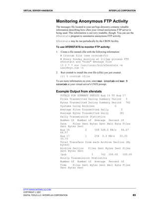 VIRTUAL SERVER HANDBOOK                                                             INTERPLUG CORPORATION




                              Monitoring Anonymous FTP Activity
                              The messages file located in your usr/logs directory contains valuable
                              information describing how often your virtual anonymous FTP server is
                              being used. This information is not very readable, though. You can use the
                              Xferstats program to summarize anonymous FTP activity.
                              Xferstats may be run periodically by the CRON facility.

                              To use XFERSTATS to monitor FTP activity:
                              1.   Create a file named cfile with the following information:
                                   # Crontab file (see crontab(5))
                                   # Every Sunday morning at 2:13am process FTP
                                   xferstats and "nuke" message file
                                   13 2 * * sun /usr/local/bin/xferstats -m
                                   user@xyz.com -n
                              2.   Run crontab to install the cron file (cfile) you just created:
                                   {1} % crontab cfile
                              To see more information on cron, enter man crontab and man 5
                              crontab at your virtual server's UNIX prompt.

                              Example Output from xferstats
                                   TOTALS FOR SUMMARY PERIOD Aug 16 TO Aug 17
                                   Files Transmitted During Summary Period     3
                                   Bytes Transmitted During Summary Period     762
                                   Systems Using Archives              0
                                   Average Files Transmitted Daily         2
                                   Average Bytes Transmitted Daily       381
                                   Daily Transmission Statistics
                                   Number Of Number of Average Percent Of
                                   Date    Files Sent Bytes Sent Xmit Rate Files
                                   Sent Bytes Sent
                                   Aug 16          2      508 508.0 KB/s   66.67
                                   66.67
                                   Aug 17          1      254 0.3 KB/s   33.33
                                   33.33
                                   Total Transfers from each Archive Section (By
                                   bytes)
                                   Archive Section   Files Sent Bytes Sent Files
                                   Sent Bytes Sent
                                   /pub                3      762 100.00     100.00
                                   Hourly Transmission Statistics
                                   Number Of Number of Average Percent Of
                                   Time    Files Sent Bytes Sent Xmit Rate Files
                                   Sent Bytes Sent




HTTP://WWW.INTERPLUG.COM
COPYRIGHT  2001
DIGITAL TOOLS LLC / INTERPLUG CORPORATION                                                              83
 