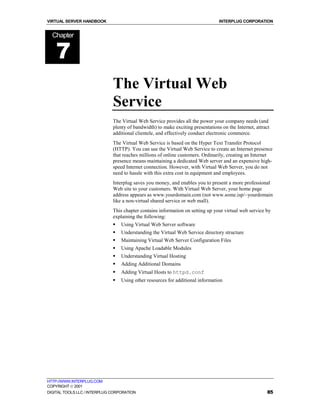 VIRTUAL SERVER HANDBOOK                                                          INTERPLUG CORPORATION


  Chapter


    7
                              The Virtual Web
                              Service
                              The Virtual Web Service provides all the power your company needs (and
                              plenty of bandwidth) to make exciting presentations on the Internet, attract
                              additional clientele, and effectively conduct electronic commerce.
                              The Virtual Web Service is based on the Hyper Text Transfer Protocol
                              (HTTP). You can use the Virtual Web Service to create an Internet presence
                              that reaches millions of online customers. Ordinarily, creating an Internet
                              presence means maintaining a dedicated Web server and an expensive high-
                              speed Internet connection. However, with Virtual Web Server, you do not
                              need to hassle with this extra cost in equipment and employees.
                              Interplug saves you money, and enables you to present a more professional
                              Web site to your customers. With Virtual Web Server, your home page
                              address appears as www.yourdomain.com (not www.some.isp/~yourdomain
                              like a non-virtual shared service or web mall).
                              This chapter contains information on setting up your virtual web service by
                              explaining the following:
                              !   Using Virtual Web Server software
                              !   Understanding the Virtual Web Service directory structure
                              !   Maintaining Virtual Web Server Configuration Files
                              !   Using Apache Loadable Modules
                              !   Understanding Virtual Hosting
                              !   Adding Additional Domains
                              !   Adding Virtual Hosts to httpd.conf
                              !   Using other resources for additional information




HTTP://WWW.INTERPLUG.COM
COPYRIGHT  2001
DIGITAL TOOLS LLC / INTERPLUG CORPORATION                                                               85
 