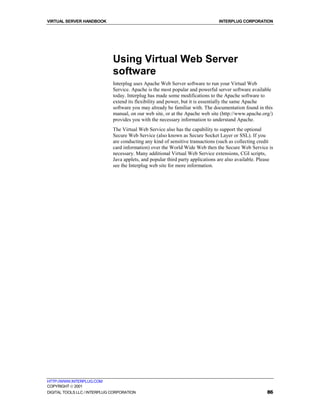 VIRTUAL SERVER HANDBOOK                                                          INTERPLUG CORPORATION




                              Using Virtual Web Server
                              software
                              Interplug uses Apache Web Server software to run your Virtual Web
                              Service. Apache is the most popular and powerful server software available
                              today. Interplug has made some modifications to the Apache software to
                              extend its flexibility and power, but it is essentially the same Apache
                              software you may already be familiar with. The documentation found in this
                              manual, on our web site, or at the Apache web site (http://www.apache.org/)
                              provides you with the necessary information to understand Apache.
                              The Virtual Web Service also has the capability to support the optional
                              Secure Web Service (also known as Secure Socket Layer or SSL). If you
                              are conducting any kind of sensitive transactions (such as collecting credit
                              card information) over the World Wide Web then the Secure Web Service is
                              necessary. Many additional Virtual Web Service extensions, CGI scripts,
                              Java applets, and popular third party applications are also available. Please
                              see the Interplug web site for more information.




HTTP://WWW.INTERPLUG.COM
COPYRIGHT  2001
DIGITAL TOOLS LLC / INTERPLUG CORPORATION                                                               86
 