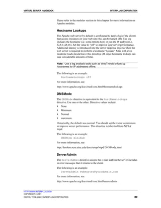 VIRTUAL SERVER HANDBOOK                                                          INTERPLUG CORPORATION



                              Please refer to the modules section in this chapter for more information on
                              Apache modules.

                              Hostname Lookups
                              The Apache web server by default is configured to keep a log of the clients
                              that access resources on your web site (this can be turned off). The log
                              includes the hostname (i.e. some.remote.host) or just the IP address (i.e.
                              32.64.128.16). Set the value to "off" to improve your server performance.
                              Additional latency is introduced into the server response process when the
                              web server is required to perform a hostname "lookup." Sites with even
                              moderate loads should leave this directive off, since hostname lookups can
                              take considerable amounts of time.

                              Note: Use a log analysis tools such as WebTrends to look up
                              hostnames for IP addresses offline.

                              The following is an example:
                                 HostnameLookups off
                              For more information, see:
                              http://www.apache.org/docs/mod/core.html#hostnamelookups

                              DNSMode
                              The DNSMode directive is equivalent to the HostNameLookups
                              directive. Use one or the other. Directive values include:
                              !   None
                              !   Minimum
                              !   Normal
                              !   maximum.
                              Historically, the default was normal. You should set the value to minimum
                              to improve server performance. This directive is inherited from NCSA
                              httpd.
                              The following is an example:
                                 DNSMode minimum
                              For more information, see:
                              http://hoohoo.ncsa.uiuc.edu/docs/setup/httpd/DNSMode.html

                              ServerAdmin
                              The ServerAdmin directive assigns the e-mail address the server includes
                              in error messages that it returns to the client.
                              The following is an example:
                                 ServerAdmin webmaster@yourdomain.com
                              For more information, see:
                              http://www.apache.org/docs/mod/core.html#serveradmin


HTTP://WWW.INTERPLUG.COM
COPYRIGHT  2001
DIGITAL TOOLS LLC / INTERPLUG CORPORATION                                                               89
 
