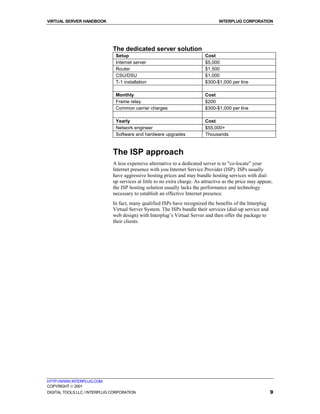 VIRTUAL SERVER HANDBOOK                                                            INTERPLUG CORPORATION




                              The dedicated server solution
                               Setup                                        Cost
                               Internet server                              $5,000
                               Router                                       $1,500
                               CSU/DSU                                      $1,000
                               T-1 installation                             $300-$1,000 per line

                               Monthly                                      Cost
                               Frame relay                                  $200
                               Common carrier charges                       $300-$1,000 per line

                               Yearly                                       Cost
                               Network engineer                             $55,000+
                               Software and hardware upgrades               Thousands



                              The ISP approach
                              A less expensive alternative to a dedicated server is to "co-locate" your
                              Internet presence with you Internet Service Provider (ISP). ISPs usually
                              have aggressive hosting prices and may bundle hosting services with dial-
                              up services at little to no extra charge. As attractive as the price may appear,
                              the ISP hosting solution usually lacks the performance and technology
                              necessary to establish an effective Internet presence.
                              In fact, many qualified ISPs have recognized the benefits of the Interplug
                              Virtual Server System. The ISPs bundle their services (dial-up service and
                              web design) with Interplug’s Virtual Server and then offer the package to
                              their clients.




HTTP://WWW.INTERPLUG.COM
COPYRIGHT  2001
DIGITAL TOOLS LLC / INTERPLUG CORPORATION                                                                   9
 