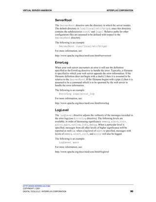 VIRTUAL SERVER HANDBOOK                                                          INTERPLUG CORPORATION



                              ServerRoot
                              The ServerRoot directive sets the directory in which the server resides.
                              The default directory is /usr/local/etc/httpd, since this directory
                              contains the subdirectories conf/ and logs/. Relative paths for other
                              configuration files are assumed to be defined with respect to the
                              ServerRoot directory.
                              The following is an example:
                                 ServerRoot /usr/local/etc/httpd
                              For more information, see:
                              http://www.apache.org/docs/mod/core.html#serverroot

                              ErrorLog
                              When your web server encounters an error it will use the definition
                              specified in the ErrorLog directive to handle the error. Typically, a filename
                              is specified to which your web server appends the error information. If the
                              filename definition does not begin with a slash (/) then it is assumed to be
                              relative to the ServerRoot. If the filename begins with a pipe (|) then it is
                              assumed to be a command which is to be spawned by the web server to
                              handle the error information.
                              The following is an example:
                                 ErrorLog logs/error_log
                              For more information, see:
                              http://www.apache.org/docs/mod/core.html#errorlog

                              LogLevel
                              The LogLevel directive adjusts the verbosity of the messages recorded in
                              the error logs (see ErrorLog directive). The following levels are
                              available, in order of decreasing significance: emerg, alert, crit,
                              error, warn, notice, info, debug. When a particular level is
                              specified, messages from all other levels of higher significance will be
                              reported as well; i.e. when a log level of warn is specified, messages with
                              levels of emerg, alert, crit, and error will also be logged.
                              The following is an example:
                                 LogLevel warn
                              For more information, see:
                              http://www.apache.org/docs/mod/core.html#loglevel




HTTP://WWW.INTERPLUG.COM
COPYRIGHT  2001
DIGITAL TOOLS LLC / INTERPLUG CORPORATION                                                                90
 