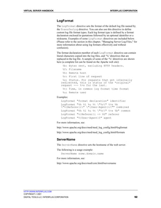VIRTUAL SERVER HANDBOOK                                                          INTERPLUG CORPORATION



                              LogFormat
                              The LogFormat directive sets the format of the default log file named by
                              the TransferLog directive. You can also use this directive to define
                              custom log file format types. Each log format type is defined by a format
                              declaration enclosed in quotations followed by an optional identifier or a
                              nickname. Examples of some LogFormat directives are included below.
                              (Please refer to the section in this chapter, "Managing Server Log Files," for
                              more information about using log formats effectively and without
                              confusion).
                              The format declaration member of each LogFormat directive can contain
                              literal characters copied into the log files, and ‘%’ directives that are
                              replaced in the log file. A sample of some of the ‘%’ directives are shown
                              here (a complete list can be found on the Apache web site):
                                    %b: Bytes sent, excluding HTTP headers.
                                    %f: Filename
                                    %h: Remote host
                                    %r: First line of request
                                    %s: Status. For requests that got internally
                                   redirected, this is status of the *original*
                                   request --- %>s for the last.
                                    %t: Time, in common log format time format
                                    %u: Remote user
                              Examples:
                                 Logformat "format declaration" identifier
                                 LogFormat "%h %l %u %t "%r" %>s %b
                                 "%{Referer}i" "{User-Agent}i"" combined
                                 LogFormat "%h %l %u %t "%r" %>s %b" common
                                 LogFormat "%{Referer}i -> %U" referer
                                 LogFormat "%{User-Agent}I" agent
                              For more information, see:
                              http://www.apache.org/docs/mod/mod_log_config.html#logformat
                              http://www.apache.org/docs/mod/mod_log_config.html#formats

                              ServerName
                              The ServerName directive sets the hostname of the web server.
                              The following is a usage example:
                                 ServerName some.domain.name
                              For more information, see:
                              http://www.apache.org/docs/mod/core.html#servername




HTTP://WWW.INTERPLUG.COM
COPYRIGHT  2001
DIGITAL TOOLS LLC / INTERPLUG CORPORATION                                                                92
 