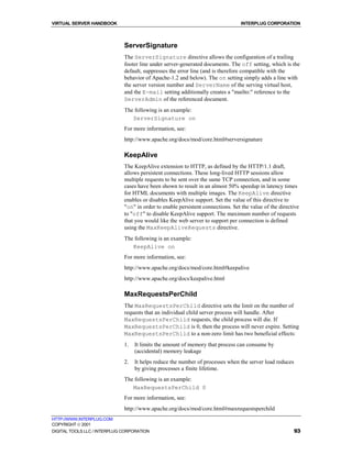 VIRTUAL SERVER HANDBOOK                                                           INTERPLUG CORPORATION



                              ServerSignature
                              The ServerSignature directive allows the configuration of a trailing
                              footer line under server-generated documents. The off setting, which is the
                              default, suppresses the error line (and is therefore compatible with the
                              behavior of Apache-1.2 and below). The on setting simply adds a line with
                              the server version number and ServerName of the serving virtual host,
                              and the E-mail setting additionally creates a "mailto:" reference to the
                              ServerAdmin of the referenced document.
                              The following is an example:
                                 ServerSignature on
                              For more information, see:
                              http://www.apache.org/docs/mod/core.html#serversignature

                              KeepAlive
                              The KeepAlive extension to HTTP, as defined by the HTTP/1.1 draft,
                              allows persistent connections. These long-lived HTTP sessions allow
                              multiple requests to be sent over the same TCP connection, and in some
                              cases have been shown to result in an almost 50% speedup in latency times
                              for HTML documents with multiple images. The KeepAlive directive
                              enables or disables KeepAlive support. Set the value of this directive to
                              "on" in order to enable persistent connections. Set the value of the directive
                              to "off" to disable KeepAlive support. The maximum number of requests
                              that you would like the web server to support per connection is defined
                              using the MaxKeepAliveRequests directive.
                              The following is an example:
                                 KeepAlive on
                              For more information, see:
                              http://www.apache.org/docs/mod/core.html#keepalive
                              http://www.apache.org/docs/keepalive.html

                              MaxRequestsPerChild
                              The MaxRequestsPerChild directive sets the limit on the number of
                              requests that an individual child server process will handle. After
                              MaxRequestsPerChild requests, the child process will die. If
                              MaxRequestsPerChild is 0, then the process will never expire. Setting
                              MaxRequestsPerChild to a non-zero limit has two beneficial effects:
                              1.   It limits the amount of memory that process can consume by
                                   (accidental) memory leakage
                              2.   It helps reduce the number of processes when the server load reduces
                                   by giving processes a finite lifetime.
                              The following is an example:
                                 MaxRequestsPerChild 0
                              For more information, see:
                              http://www.apache.org/docs/mod/core.html#maxrequestsperchild
HTTP://WWW.INTERPLUG.COM
COPYRIGHT  2001
DIGITAL TOOLS LLC / INTERPLUG CORPORATION                                                                 93
 