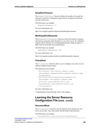 VIRTUAL SERVER HANDBOOK                                                          INTERPLUG CORPORATION



                              KeepAliveTimeout
                              The KeepAliveTimeout directive defines the number of seconds the
                              web server waits for a subsequent request before closing the connection
                              with the remote host.
                              The following is an example:
                                 KeepAliveTimeout 15
                              For more information, see:
                              http://www.apache.org/docs/mod/core.html#keepalivetimeout

                              MaxKeepAliveRequests
                              The MaxKeepAliveRequests directive limits the number of requests
                              allowed per connection when KeepAlive is on. If it is set to "0," unlimited
                              requests will be allowed. It is recommended that this setting be kept to a
                              high value for maximum server performance.
                              The following is an example:
                                 MaxKeepAliveRequests 100
                              For more information, see:
                              http://www.apache.org/docs/mod/core.html#maxkeepaliverequests

                              VirtualHost
                              The VirtualHost directive allows you to configure your web server to
                              subhost multiple domain names.
                              The following is an example:
                                 <VirtualHost the-subhost.domain.name>
                                   ServerAdmin webmaster@the-subhost.domain.name
                                   DocumentRoot
                                 /usr/local/etc/httpd/htdocs/subhost-dir
                                   ServerName the-subhost.domain.name
                                   ErrorLog logs/subhost-error_log
                                   TransferLog logs/subhost-access_log
                                 </VirtualHost>
                              For more information, see:
                              "Understanding Virtual Hosting" later in this chapter.


                              Learning the Server Resource
                              Configuration File (srm.conf)
                              DocumentRoot
                              The DocumentRoot directive sets the directory from which your web
                              server serves files. Your web content should reside in this directory.
                              The following is an example:
                                 DocumentRoot /usr/local/etc/httpd/htdocs
HTTP://WWW.INTERPLUG.COM
COPYRIGHT  2001
DIGITAL TOOLS LLC / INTERPLUG CORPORATION                                                               94
 