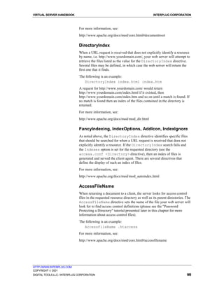 VIRTUAL SERVER HANDBOOK                                                            INTERPLUG CORPORATION



                              For more information, see:
                              http://www.apache.org/docs/mod/core.html#documentroot

                              DirectoryIndex
                              When a URL request is received that does not explicitly identify a resource
                              by name, i.e. http://www.yourdomain.com/, your web server will attempt to
                              retrieve the files listed as the value for the DirectoryIndex directive.
                              Several files may be defined, in which case the web server will return the
                              first one that it finds.
                              The following is an example:
                                 DirectoryIndex index.html index.htm
                              A request for http://www.yourdomain.com/ would return
                              http://www.yourdomain.com/index.html if it existed, then
                              http://www.yourdomain.com/index.htm and so on until a match is found. If
                              no match is found then an index of the files contained in the directory is
                              returned.
                              For more information, see:
                              http://www.apache.org/docs/mod/mod_dir.html

                              FancyIndexing, IndexOptions, AddIcon, IndexIgnore
                              As noted above, the DirectoryIndex directive identifies specific files
                              that should be searched for when a URL request is received that does not
                              explicitly identify a resource. If the DirectoryIndex search fails and
                              the Indexes option is set for the requested directory (see the
                              access.conf <Directory> directive), then an index of files is
                              generated and served the client agent. There are several directives that
                              define the display of such an index of files.
                              For more information, see:
                              http://www.apache.org/docs/mod/mod_autoindex.html

                              AccessFileName
                              When returning a document to a client, the server looks for access control
                              files in the requested resource directory as well as its parent directories. The
                              AccessFileName directive sets the name of the file your web server will
                              look for to find access control definitions (please see the "Password
                              Protecting a Directory" tutorial presented later in this chapter for more
                              information about access control files).
                              The following is an example:
                                 AccessFileName .htaccess
                              For more information, see:
                              http://www.apache.org/docs/mod/core.html#accessfilename




HTTP://WWW.INTERPLUG.COM
COPYRIGHT  2001
DIGITAL TOOLS LLC / INTERPLUG CORPORATION                                                                  95
 