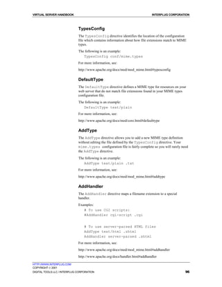 VIRTUAL SERVER HANDBOOK                                                       INTERPLUG CORPORATION



                              TypesConfig
                              The TypesConfig directive identifies the location of the configuration
                              file which contains information about how file extensions match to MIME
                              types.
                              The following is an example:
                                 TypesConfig conf/mime.types
                              For more information, see:
                              http://www.apache.org/docs/mod/mod_mime.html#typesconfig

                              DefaultType
                              The DefaultType directive defines a MIME type for resources on your
                              web server that do not match file extensions found in your MIME types
                              configuration file.
                              The following is an example:
                                 DefaultType text/plain
                              For more information, see:
                              http://www.apache.org/docs/mod/core.html#defaulttype

                              AddType
                              The AddType directive allows you to add a new MIME type definition
                              without editing the file defined by the TypesConfig directive. Your
                              mime.types configuration file is fairly complete so you will rarely need
                              the AddType directive.
                              The following is an example:
                                 AddType text/plain .txt
                              For more information, see:
                              http://www.apache.org/docs/mod/mod_mime.html#addtype

                              AddHandler
                              The AddHandler directive maps a filename extension to a special
                              handler.
                              Examples:
                                 # To use CGI scripts:
                                 #AddHandler cgi-script .cgi


                                  # To use server-parsed HTML files
                                  AddType text/html .shtml
                                  AddHandler server-parsed .shtml
                              For more information, see:
                              http://www.apache.org/docs/mod/mod_mime.html#addhandler
                              http://www.apache.org/docs/handler.html#addhandler

HTTP://WWW.INTERPLUG.COM
COPYRIGHT  2001
DIGITAL TOOLS LLC / INTERPLUG CORPORATION                                                           96
 