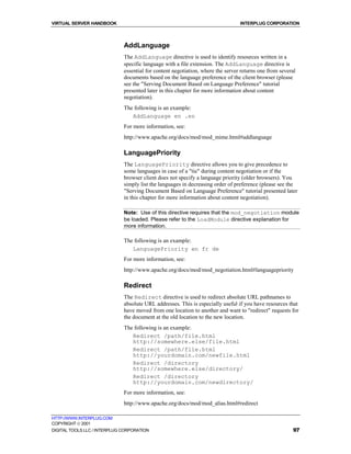 VIRTUAL SERVER HANDBOOK                                                          INTERPLUG CORPORATION



                              AddLanguage
                              The AddLanguage directive is used to identify resources written in a
                              specific language with a file extension. The AddLanguage directive is
                              essential for content negotiation, where the server returns one from several
                              documents based on the language preference of the client browser (please
                              see the "Serving Document Based on Language Preference" tutorial
                              presented later in this chapter for more information about content
                              negotiation).
                              The following is an example:
                                 AddLanguage en .en
                              For more information, see:
                              http://www.apache.org/docs/mod/mod_mime.html#addlanguage

                              LanguagePriority
                              The LanguagePriority directive allows you to give precedence to
                              some languages in case of a "tie" during content negotiation or if the
                              browser client does not specify a language priority (older browsers). You
                              simply list the languages in decreasing order of preference (please see the
                              "Serving Document Based on Language Preference" tutorial presented later
                              in this chapter for more information about content negotiation).

                              Note: Use of this directive requires that the mod_negotiation module
                              be loaded. Please refer to the LoadModule directive explanation for
                              more information.

                              The following is an example:
                                 LanguagePriority en fr de
                              For more information, see:
                              http://www.apache.org/docs/mod/mod_negotiation.html#languagepriority

                              Redirect
                              The Redirect directive is used to redirect absolute URL pathnames to
                              absolute URL addresses. This is especially useful if you have resources that
                              have moved from one location to another and want to "redirect" requests for
                              the document at the old location to the new location.
                              The following is an example:
                                 Redirect /path/file.html
                                 http://somewhere.else/file.html
                                 Redirect /path/file.html
                                 http://yourdomain.com/newfile.html
                                 Redirect /directory
                                 http://somewhere.else/directory/
                                 Redirect /directory
                                 http://yourdomain.com/newdirectory/
                              For more information, see:
                              http://www.apache.org/docs/mod/mod_alias.html#redirect

HTTP://WWW.INTERPLUG.COM
COPYRIGHT  2001
DIGITAL TOOLS LLC / INTERPLUG CORPORATION                                                               97
 