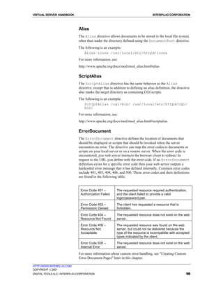 VIRTUAL SERVER HANDBOOK                                                             INTERPLUG CORPORATION



                              Alias
                              The Alias directive allows documents to be stored in the local file system
                              other than under the directory defined using the DocumentRoot directive.
                              The following is an example:
                                 Alias icons /usr/local/etc/httpd/icons
                              For more information, see:
                              http://www.apache.org/docs/mod/mod_alias.html#alias

                              ScriptAlias
                              The ScriptAlias directive has the same behavior as the Alias
                              directive, except that in addition to defining an alias definition, the directive
                              also marks the target directory as containing CGI scripts.
                              The following is an example:
                                 ScriptAlias /cgi-bin/ /usr/local/etc/httpd/cgi-
                                 bin/
                              For more information, see:
                              http://www.apache.org/docs/mod/mod_alias.html#scriptalias

                              ErrorDocument
                              The ErrorDocument directive defines the location of documents that
                              should be displayed or scripts that should be invoked when the server
                              encounters an error. The directive can map the error codes to documents or
                              scripts on your local server or on a remote server. When the error code is
                              encountered, you web server instructs the browser client to redirect its
                              request to the URL you define with the error code. If no ErrorDocument
                              definition exists for a specific error code then your web server outputs a
                              hardcoded error message that it has defined internally. Common error codes
                              include 401, 403, 404, 406, and 500. Those error codes and their definitions
                              are found in the following table:


                               Error Code 401 –          The requested resource required authentication,
                               Authorization Failed      and the client failed to provide a valid
                                                         login/password pair.
                               Error Code 403 –          The client has requested a resource that is
                               Permission Denied         forbidden.

                               Error Code 404 –          The requested resource does not exist on the web
                               Resource Not Found        server.
                               Error Code 406 –          The requested resource was found on the web
                               Resource Not              server, but could not be delivered because the
                               Acceptable                type of the resource is incompatible with accepted
                                                         types indicated by the client.
                               Error Code 500 –          The requested resource does not exist on the web
                               Internal Error            server.

                              For more information about custom error handling, see "Creating Custom
                              Error Document Pages" later in this chapter.

HTTP://WWW.INTERPLUG.COM
COPYRIGHT  2001
DIGITAL TOOLS LLC / INTERPLUG CORPORATION                                                                   98
 
