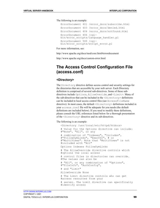 VIRTUAL SERVER HANDBOOK                                                        INTERPLUG CORPORATION



                              The following is an example:
                                 ErrorDocument 401 /error_docs/subscribe.html
                                 ErrorDocument 403 /error_docs/denied.html
                                 ErrorDocument 404 /error_docs/notfound.html
                                 ErrorDocument 406 /cgi-
                                 bin/error_scripts/language_handler.pl
                                 ErrorDocument 500 /cgi-
                                 bin/error_scripts/script_error.pl
                              For more information, see:
                              http://www.apache.org/docs/mod/core.html#errordocument
                              http://www.apache.org/docs/custom-error.html


                              The Access Control Configuration File
                              (access.conf)
                              <Directory>
                              The Directory directive defines access control and security settings for
                              the directories that are accessible by your web server. Each Directory
                              definition is comprised of several sub-directives. Some of these sub-
                              directives include Options, AllowOveride, and <Limit>. Many of
                              the sub-directives that can be included in the <Directory> definitions
                              can be included in local access control files (see AccessFileName
                              directive). In most cases, the default <Directory> definitions included in
                              your access.conf file will be adequate for you needs (the default
                              definitions are included below). If you need to modify these definitions,
                              please consult the URL references listed below for a thorough presentation
                              of the <Directory> directive and its sub-directives.
                              The following is an example:
                                 <Directory /usr/local/etc/httpd/htdocs>
                                 # Value for the Options directive can include:
                                 #"None", "All", or any
                                 # combination of "Indexes", "Includes",
                                 #"FollowSymLinks", "ExecCGI", # or
                                 #"MultiViews". Note that "MultiViews" is not
                                 #included with "All"
                                 Options Indexes FollowSymLinks
                                 # The AllowOverride directive controls which
                                 #options the local access
                                 # control files in directories can override.
                                 #The values can also be
                                 # "All", or any combination of "Options",
                                 #"FileInfo", "AuthConfig",
                                 # and "Limit"
                                 AllowOverride None
                                 # The Limit directive controls who can get
                                 #access resources from your
                                 # server. The Limit directive can specifically
                                 #identify access

HTTP://WWW.INTERPLUG.COM
COPYRIGHT  2001
DIGITAL TOOLS LLC / INTERPLUG CORPORATION                                                            99
 