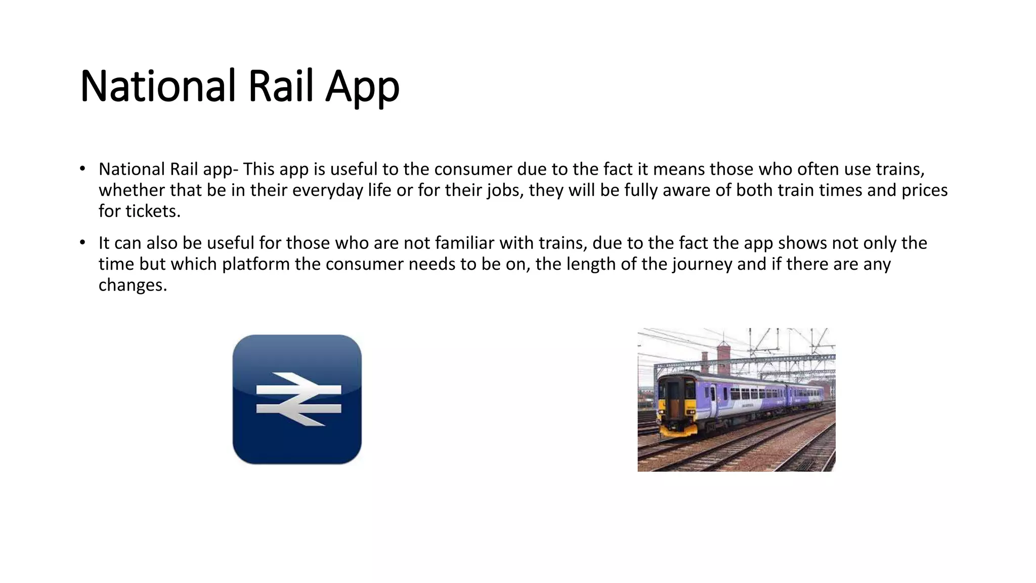 National Rail App 
• National Rail app- This app is useful to the consumer due to the fact it means those who often use trains, 
whether that be in their everyday life or for their jobs, they will be fully aware of both train times and prices 
for tickets. 
• It can also be useful for those who are not familiar with trains, due to the fact the app shows not only the 
time but which platform the consumer needs to be on, the length of the journey and if there are any 
changes. 
 