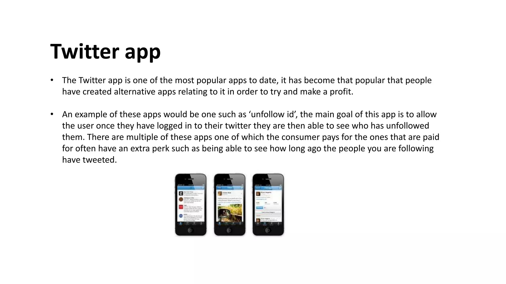 Twitter app 
• The Twitter app is one of the most popular apps to date, it has become that popular that people 
have created alternative apps relating to it in order to try and make a profit. 
• An example of these apps would be one such as ‘unfollow id’, the main goal of this app is to allow 
the user once they have logged in to their twitter they are then able to see who has unfollowed 
them. There are multiple of these apps one of which the consumer pays for the ones that are paid 
for often have an extra perk such as being able to see how long ago the people you are following 
have tweeted. 
 