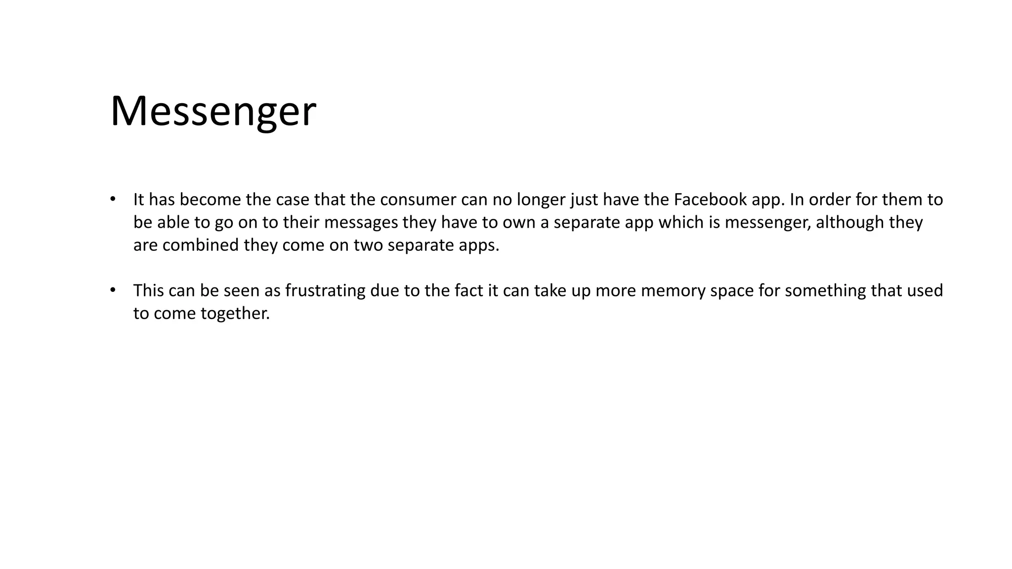 Messenger 
• It has become the case that the consumer can no longer just have the Facebook app. In order for them to 
be able to go on to their messages they have to own a separate app which is messenger, although they 
are combined they come on two separate apps. 
• This can be seen as frustrating due to the fact it can take up more memory space for something that used 
to come together. 
 