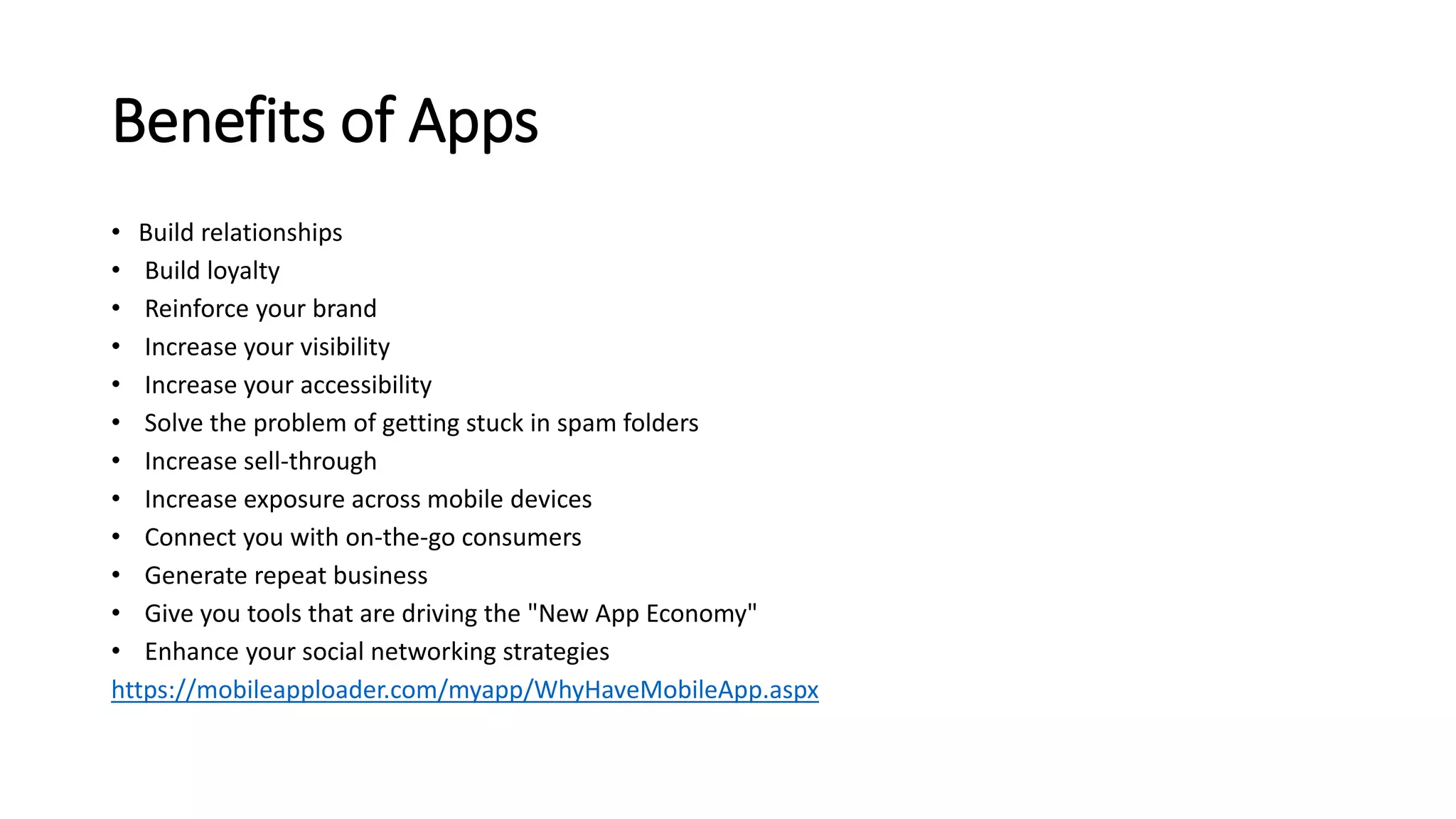 Benefits of Apps 
• Build relationships 
• Build loyalty 
• Reinforce your brand 
• Increase your visibility 
• Increase your accessibility 
• Solve the problem of getting stuck in spam folders 
• Increase sell-through 
• Increase exposure across mobile devices 
• Connect you with on-the-go consumers 
• Generate repeat business 
• Give you tools that are driving the "New App Economy" 
• Enhance your social networking strategies 
https://mobileapploader.com/myapp/WhyHaveMobileApp.aspx 
 