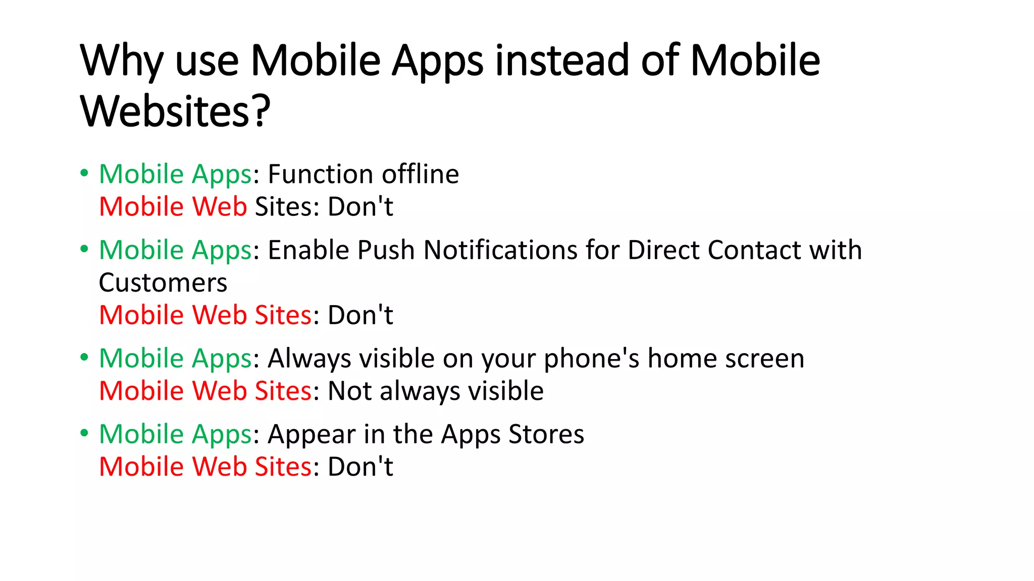 Why use Mobile Apps instead of Mobile 
Websites? 
• Mobile Apps: Function offline 
Mobile Web Sites: Don't 
• Mobile Apps: Enable Push Notifications for Direct Contact with 
Customers 
Mobile Web Sites: Don't 
• Mobile Apps: Always visible on your phone's home screen 
Mobile Web Sites: Not always visible 
• Mobile Apps: Appear in the Apps Stores 
Mobile Web Sites: Don't 
 