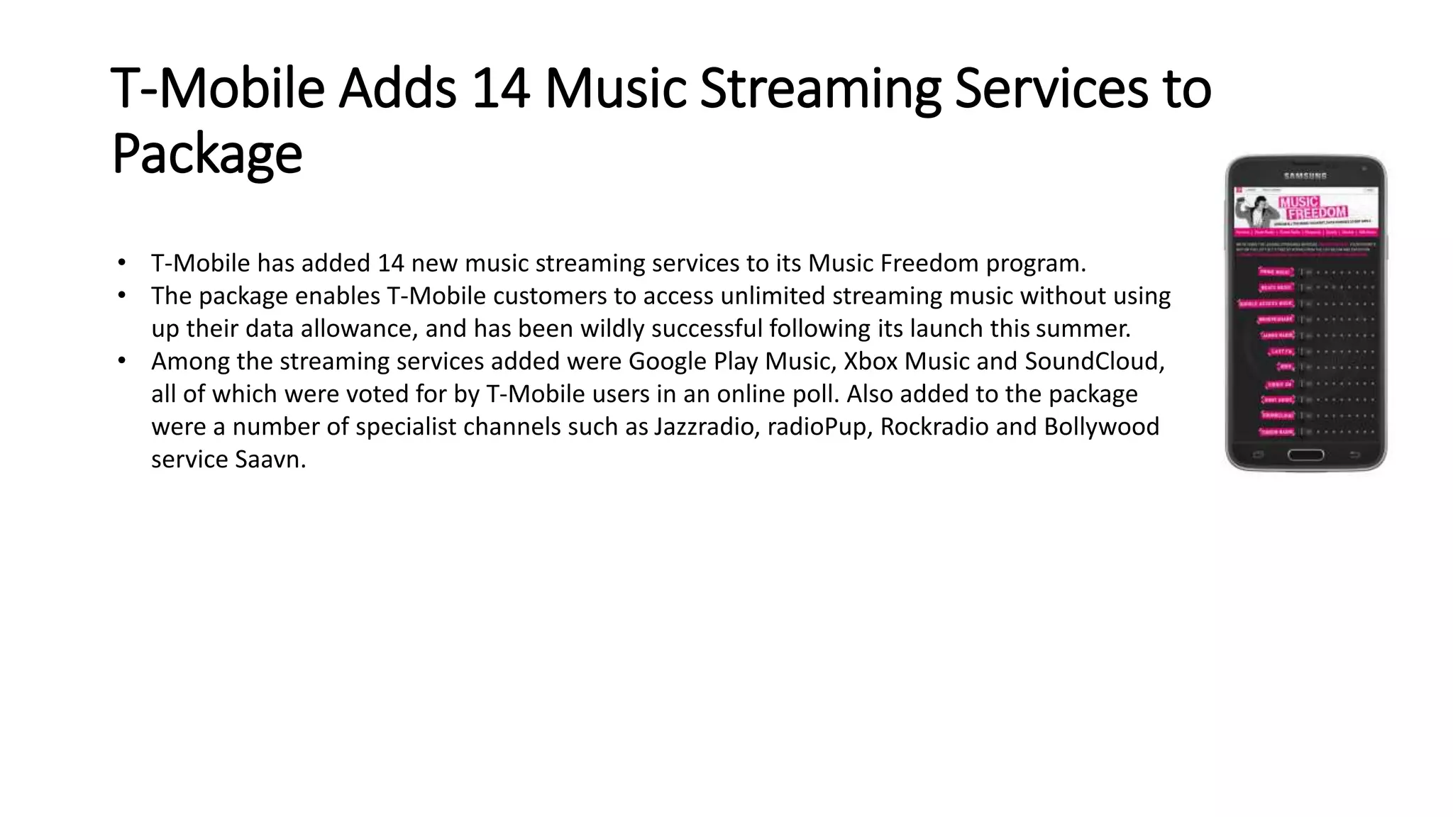 T-Mobile Adds 14 Music Streaming Services to 
Package 
• T-Mobile has added 14 new music streaming services to its Music Freedom program. 
• The package enables T-Mobile customers to access unlimited streaming music without using 
up their data allowance, and has been wildly successful following its launch this summer. 
• Among the streaming services added were Google Play Music, Xbox Music and SoundCloud, 
all of which were voted for by T-Mobile users in an online poll. Also added to the package 
were a number of specialist channels such as Jazzradio, radioPup, Rockradio and Bollywood 
service Saavn. 
 