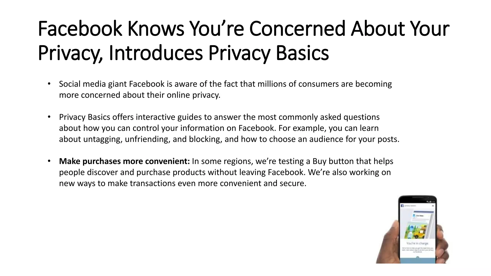 Facebook Knows You’re Concerned About Your 
Privacy, Introduces Privacy Basics 
• Social media giant Facebook is aware of the fact that millions of consumers are becoming 
more concerned about their online privacy. 
• Privacy Basics offers interactive guides to answer the most commonly asked questions 
about how you can control your information on Facebook. For example, you can learn 
about untagging, unfriending, and blocking, and how to choose an audience for your posts. 
• Make purchases more convenient: In some regions, we’re testing a Buy button that helps 
people discover and purchase products without leaving Facebook. We’re also working on 
new ways to make transactions even more convenient and secure. 
 