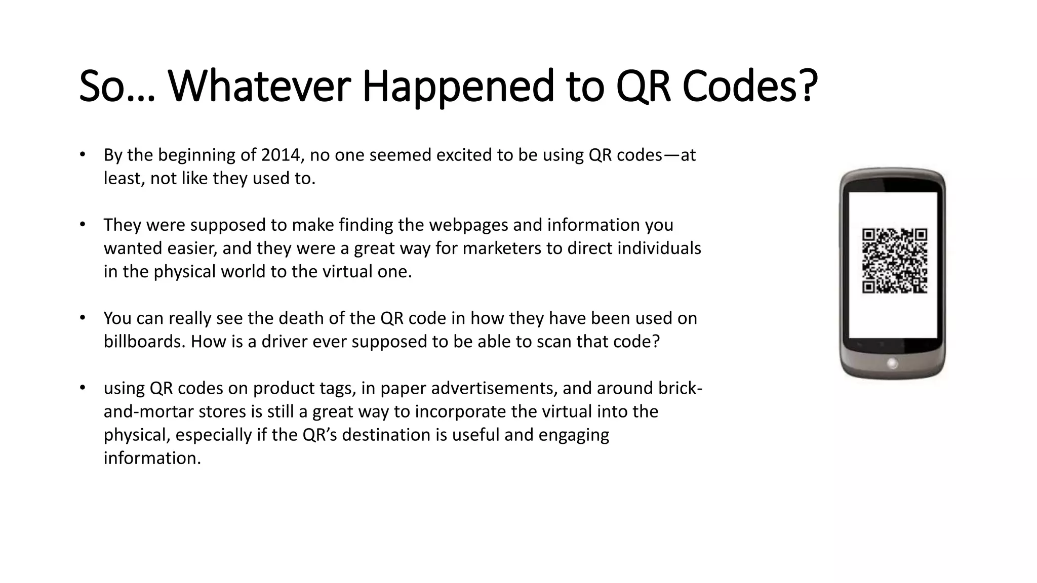 So… Whatever Happened to QR Codes? 
• By the beginning of 2014, no one seemed excited to be using QR codes—at 
least, not like they used to. 
• They were supposed to make finding the webpages and information you 
wanted easier, and they were a great way for marketers to direct individuals 
in the physical world to the virtual one. 
• You can really see the death of the QR code in how they have been used on 
billboards. How is a driver ever supposed to be able to scan that code? 
• using QR codes on product tags, in paper advertisements, and around brick-and- 
mortar stores is still a great way to incorporate the virtual into the 
physical, especially if the QR’s destination is useful and engaging 
information. 
 