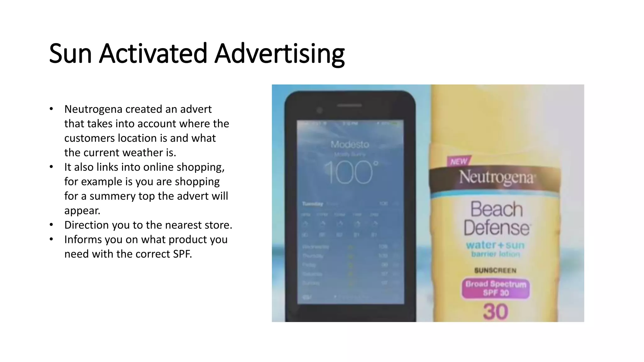 Sun Activated Advertising 
• Neutrogena created an advert 
that takes into account where the 
customers location is and what 
the current weather is. 
• It also links into online shopping, 
for example is you are shopping 
for a summery top the advert will 
appear. 
• Direction you to the nearest store. 
• Informs you on what product you 
need with the correct SPF. 
 