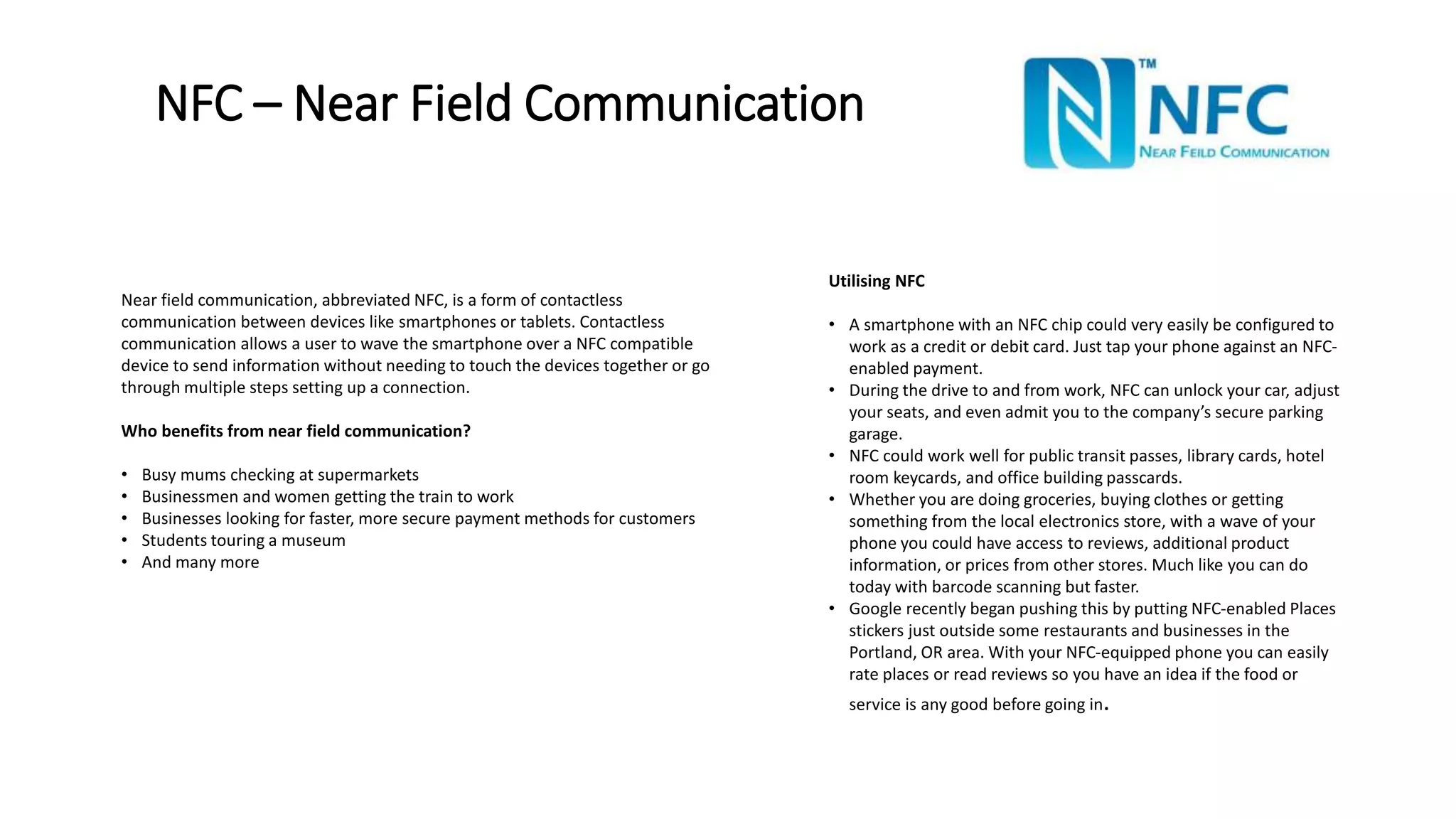 NFC – Near Field Communication 
Near field communication, abbreviated NFC, is a form of contactless 
communication between devices like smartphones or tablets. Contactless 
communication allows a user to wave the smartphone over a NFC compatible 
device to send information without needing to touch the devices together or go 
through multiple steps setting up a connection. 
Who benefits from near field communication? 
• Busy mums checking at supermarkets 
• Businessmen and women getting the train to work 
• Businesses looking for faster, more secure payment methods for customers 
• Students touring a museum 
• And many more 
Utilising NFC 
• A smartphone with an NFC chip could very easily be configured to 
work as a credit or debit card. Just tap your phone against an NFC-enabled 
payment. 
• During the drive to and from work, NFC can unlock your car, adjust 
your seats, and even admit you to the company’s secure parking 
garage. 
• NFC could work well for public transit passes, library cards, hotel 
room keycards, and office building passcards. 
• Whether you are doing groceries, buying clothes or getting 
something from the local electronics store, with a wave of your 
phone you could have access to reviews, additional product 
information, or prices from other stores. Much like you can do 
today with barcode scanning but faster. 
• Google recently began pushing this by putting NFC-enabled Places 
stickers just outside some restaurants and businesses in the 
Portland, OR area. With your NFC-equipped phone you can easily 
rate places or read reviews so you have an idea if the food or 
service is any good before going in. 
 