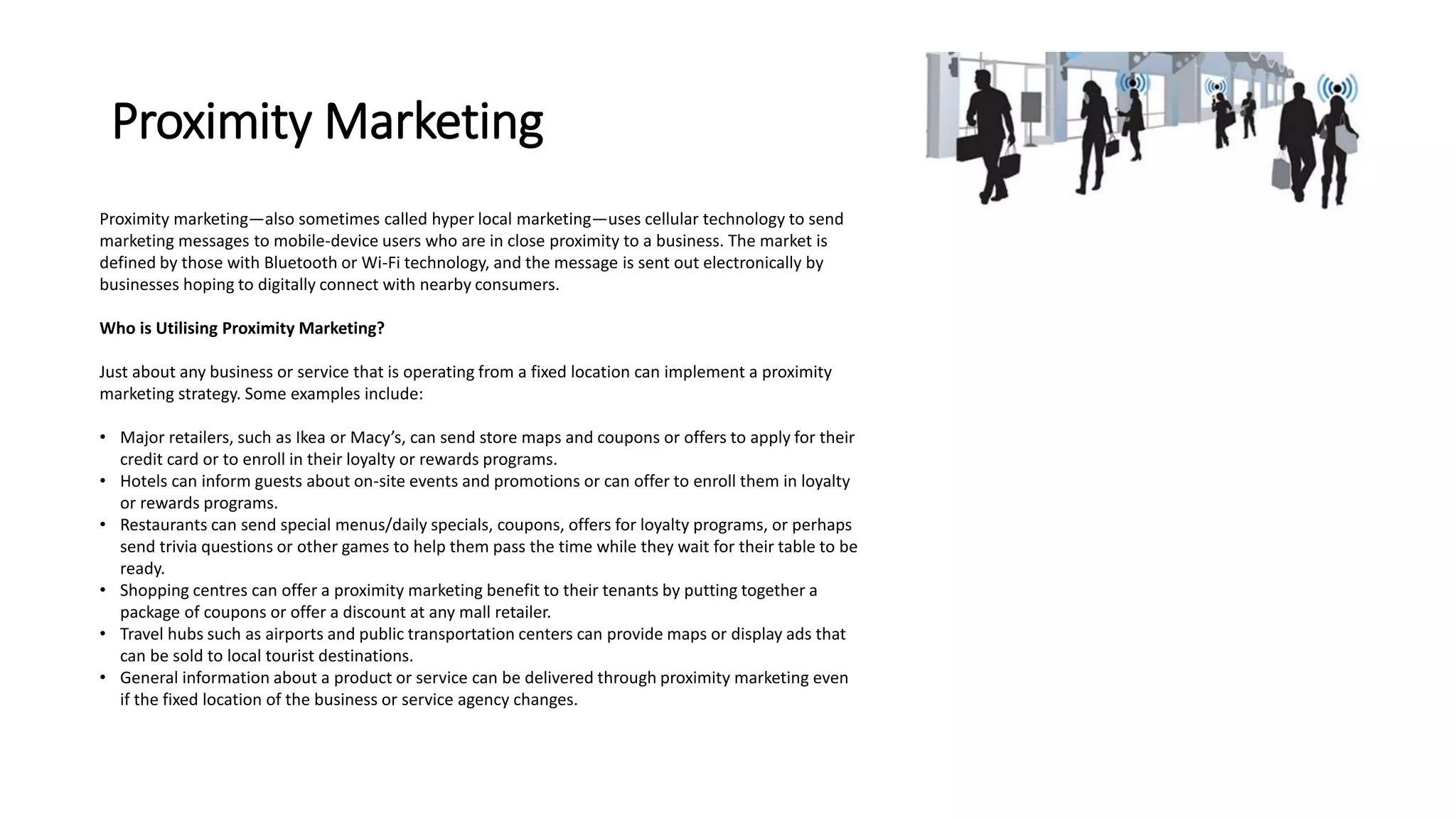 Proximity Marketing 
Proximity marketing—also sometimes called hyper local marketing—uses cellular technology to send 
marketing messages to mobile-device users who are in close proximity to a business. The market is 
defined by those with Bluetooth or Wi-Fi technology, and the message is sent out electronically by 
businesses hoping to digitally connect with nearby consumers. 
Who is Utilising Proximity Marketing? 
Just about any business or service that is operating from a fixed location can implement a proximity 
marketing strategy. Some examples include: 
• Major retailers, such as Ikea or Macy’s, can send store maps and coupons or offers to apply for their 
credit card or to enroll in their loyalty or rewards programs. 
• Hotels can inform guests about on-site events and promotions or can offer to enroll them in loyalty 
or rewards programs. 
• Restaurants can send special menus/daily specials, coupons, offers for loyalty programs, or perhaps 
send trivia questions or other games to help them pass the time while they wait for their table to be 
ready. 
• Shopping centres can offer a proximity marketing benefit to their tenants by putting together a 
package of coupons or offer a discount at any mall retailer. 
• Travel hubs such as airports and public transportation centers can provide maps or display ads that 
can be sold to local tourist destinations. 
• General information about a product or service can be delivered through proximity marketing even 
if the fixed location of the business or service agency changes. 
 