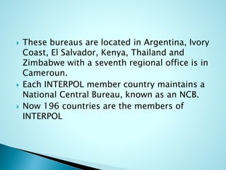  These bureaus are located in Argentina, Ivory
Coast, El Salvador, Kenya, Thailand and
Zimbabwe with a seventh regional office is in
Cameroun.
 Each INTERPOL member country maintains a
National Central Bureau, known as an NCB.
 Now 196 countries are the members of
INTERPOL
 