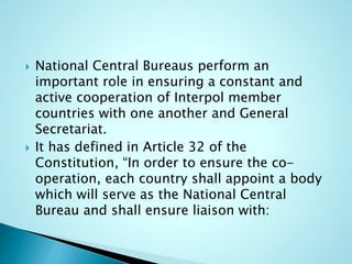  National Central Bureaus perform an
important role in ensuring a constant and
active cooperation of Interpol member
countries with one another and General
Secretariat.
 It has defined in Article 32 of the
Constitution, “In order to ensure the co-
operation, each country shall appoint a body
which will serve as the National Central
Bureau and shall ensure liaison with:
 