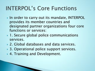  In order to carry out its mandate, INTERPOL
provides its member countries and
designated partner organizations four core
functions or services:
 1. Secure global police communications
services.
 2. Global databases and data services.
 3. Operational police support services.
 4. Training and Development.
 
