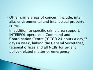  Other crime areas of concern include, inter
alia, environmental and intellectual property
crime.
 In addition to specific crime area support,
INTERPOL operates a Command and
Coordination Centre (“CCC”) 24 hours a day/7
days a week, linking the General Secretariat,
regional offices and all NCBs for urgent
police-related matter or emergency.
 