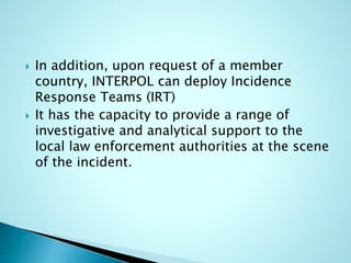  In addition, upon request of a member
country, INTERPOL can deploy Incidence
Response Teams (IRT)
 It has the capacity to provide a range of
investigative and analytical support to the
local law enforcement authorities at the scene
of the incident.
 