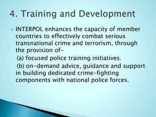  INTERPOL enhances the capacity of member
countries to effectively combat serious
transnational crime and terrorism, through
the provision of-
(a) focused police training initiatives.
(b) on-demand advice, guidance and support
in building dedicated crime-fighting
components with national police forces.
 