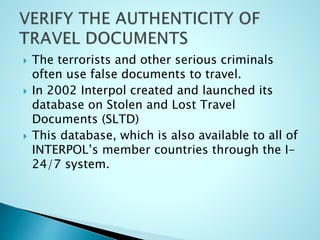  The terrorists and other serious criminals
often use false documents to travel.
 In 2002 Interpol created and launched its
database on Stolen and Lost Travel
Documents (SLTD)
 This database, which is also available to all of
INTERPOL’s member countries through the I-
24/7 system.
 