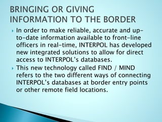  In order to make reliable, accurate and up-
to-date information available to front-line
officers in real-time, INTERPOL has developed
new integrated solutions to allow for direct
access to INTERPOL’s databases.
 This new technology called FIND / MIND
refers to the two different ways of connecting
INTERPOL’s databases at border entry points
or other remote field locations.
 
