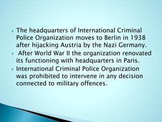  The headquarters of International Criminal
Police Organization moves to Berlin in 1938
after hijacking Austria by the Nazi Germany.
 After World War II the organization renovated
its functioning with headquarters in Paris.
 International Criminal Police Organization
was prohibited to intervene in any decision
connected to military offences.
 