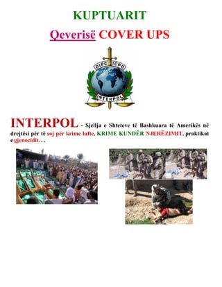 KUPTUARIT
              Qeverisë COVER UPS




INTERPOL - Sjellja e Shteteve të Bashkuara të Amerikës në
drejtësi për të saj për krime lufte, KRIME KUNDËR NJERËZIMIT, praktikat
e gjenocidit. . .
 