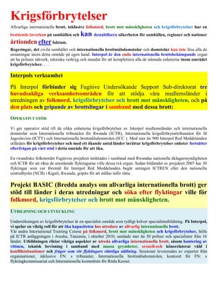 Krigsförbrytelser
Allvarliga internationella brott, inklusive folkmord, brott mot mänskligheten och krigsförbrytelser har en
bestående inverkan på samhällen och     kan destabilisera säkerheten för samhällen, regioner och nationer
årtionden efter faktum.
Regeringar, det civila samhället och internationella brottmålsdomstolar och domstolar kan inte lösa alla de
utmaningar inom detta område på egen hand. Interpol är den enda internationella brottsbekämpande organ
att ha polisen nätverk, tekniska verktyg och mandat för att komplettera alla de nämnda enheterna inom området
krigsförbrytelser. . . .

Interpols verksamhet
På Interpol förbinder sig Fugitive Undersökande Support Sub-direktorat tre
huvudsakliga verksamhetsområden för att stödja våra medlemsländer i
utredningen av folkmord, krigsförbrytelser och brott mot mänskligheten, och på
den plats och gripande av brottslingar i samband med dessa brott:
OPERATIVT STÖD

Vi ger operativt stöd till de olika enheterna krigsförbrytelser av Interpol medlemsländer och internationella
domstolar som Internationella tribunalen för Rwanda (ICTR), Internationella krigsförbrytartribunalen för fd
Jugoslavien (ICTY) och Internationella brottmålsdomstolen (ICC ). Med mer än 900 Interpol Red Meddelanden
utfärdats för krigsförbrytelser och med ett ökande antal länder inrättar krigsförbrytelser enheter fortsätter
efterfrågan på vårt stöd i detta område för att öka.

En rwandiska folkmordet Fugitives projektet inrättades i samband med Rwandas nationella åklagarmyndigheten
och ICTR för att rikta de utestående flyktingarna ville dessa två organ. Sedan bildandet av projektet 2007 har 30
flyktingar som var föremål för Interpol Red Meddelanden begär antingen ICTREN eller den nationella
centralbyrån (NCB) i Kigali, Rwanda, gripits för att ställas inför rätta.

Projekt BASIC (Bredda analys om allvarliga internationella brott) ger
stöd till länder i deras utredningar och söka efter flyktingar ville för
folkmord, krigsförbrytelser och brott mot mänskligheten.
UTBILDNING OCH UTVECKLING

Undersökningen av krigsförbrytelser är en specialist område som tydligt kräver specialistutbildning. På Interpol,
vi spelar en viktig roll för att öka kapaciteten hos utredare av allvarlig internationella brott.
Vår andra International Training Course på folkmord, brott mot mänskligheten och krigsförbrytelser, hölls
på ICTR anläggningen i Arusha, Tanzania, i oktober 2010, samlade mer än 30 poliser och specialister från 16
länder. Utbildningen riktar viktiga aspekter av utreda allvarliga internationella brott, såsom hantering av
vittnen, teknisk bevisning i samband med massa grymheter, sexuell-och könsrelaterat våld i
konfliktsituationer och frågor som rör flyktingars rättsliga ställning. Sessioner levererades av experter från
organisationer, inklusive FN: s tribunaler, Internationella brottmålsdomstolen, kontoret för FN: s
flyktingkommissariat och Internationella kommittén för Röda Korset.
 