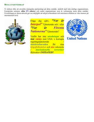 BYGGA PARTNERSKAP

Vi strävar efter att utveckla strategiska partnerskap på detta område, särskilt med icke-statliga organisationer,
Europeiska unionen, olika FN enheter och andra organisationer som är verksamma inom detta område.
Utvecklingen av dessa nätverk ger oss möjlighet att utbyta erfarenheter och maximera effekten av våra insatser på
internationell nivå.


                                   Fråga     dig     själv,    "Var är
                                   Interpol" Tjänstemän och / eller
                                   "Var       är       Förenta
                                   Nationerna" Tjänstemän?
                                   Varför har inte utredningar och
                                   åtal väckts mot USA: s korrupta
                                   regeringstjänstemän                 /
                                   statsöverhuvuden        för      sina
                                   krigsförbrytelser och den inhemska
                                   /     internationella     terrorister
                                   Rättsakter INITIATED?
 
