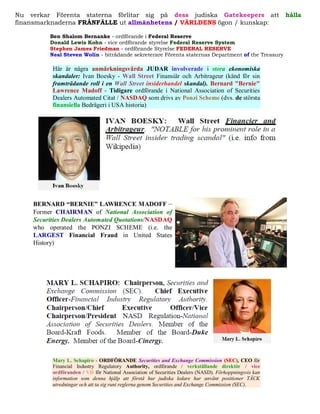 Nu verkar Förenta staterna förlitar sig på dess judiska Gatekeepers att                                 hålla
finansmarknaderna FRÅNFÄLLE ut allmänhetens / VÄRLDENS ögon / kunskap:

         Ben Shalom Bernanke - ordförande i Federal Reserve
         Donald Lewis Kohn - vice ordförande styrelse Federal Reserve System
         Stephen James Friedman - ordförande Styrelse FEDERAL RESERVE
         Neal Steven Wolin - biträdande sekreterare Förenta staternas Department of the Treasury

          Här är några anmärkningsvärda JUDAR involverade i stora ekonomiska
          skandaler: Ivan Boesky - Wall Street Finansiär och Arbitrageur (känd för sin
          framträdande roll i en Wall Street insiderhandel skandal). Bernard "Bernie"
          Lawrence Madoff - Tidigare ordförande i National Association of Securities
          Dealers Automated Citat / NASDAQ som drivs av Ponzi Scheme (dvs. de största
          finansiella Bedrägeri i USA historia)




          Mary L. Schapiro - ORDFÖRANDE Securities and Exchange Commission (SEC), CEO för
          Financial Industry Regulatory Authority, ordförande / verkställande direktör / vice
          ordföranden / VD för National Association of Securities Dealers (NASD). Förhoppningsvis kan
          information som denna hjälp att förstå hur judiska ledare har använt positioner TÄCK
          utredningar och att ta sig runt reglerna genom Securities and Exchange Commission (SEC).
 