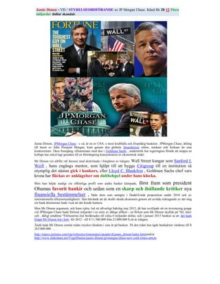 Jamie Dimon - VD / STYRELSEORDFÖRANDE av JP Morgan Chase. Känd för 20 12 Flera
 miljarder dollar skandal:




Jamie Dimon, JPMorgan Chase : s vd, är en av USA: s mest kraftfulla och frispråkig bankirer. JPMorgan Chase, ättling
till huset av John Pierpont Morgan, kom genom den globala finanskrisen större, starkare och friskare än sina
konkurrenter. Dess framgång, tillsammans med den i Goldman Sachs , underströk hur regeringens försök att stoppa en
kollaps har också lagt grunden till en förträngning koncentration av ekonomisk makt.

                                                      Wall Street kungar som Sanford I.
Mr Dimon vet alltför väl farorna med skrävlande i fotspåren av tidigare
Weill , hans engångs mentor, som hjälpt till att bygga Citigroup till en institution så
otymplig det nästan gick i konkurs, eller Lloyd C. Blankfein , Goldman Sachs chef vars
krona har fläckas av anklagelser om dubbelspel under hans klocka.
                                                         först fram som president
Men han höjde stadigt sin offentliga profil som andra banker kämpade,
Obamas favorit bankir och sedan som en skarp och ihållande kritiker nya
finansiella bestämmelser , både dem som antagits i Dodd-Frank proposition under 2010 och av
internationella tillsynsmyndigheter. Han hävdade att de skulle skada ekonomin genom att avråda risktagande av det slag
sin bank åtminstone hade visat att det kunde hantera.
Men Mr Dimon argument, och hans rykte, led ett allvarligt bakslag maj 2012, då han avslöjade att en investering grupp
vid JPMorgan Chase hade förlorat miljarder i en serie av dåliga affärer - en förlust som Mr Dimon skyllde på "fel, slarv
och . dåligt omdöme "Förlusterna slut beräknades till cirka 6 miljarder dollar, och i januari 2013 banken sa att det hade
klippt Mr Dimon lön i halv för 2012 - till $ 11.500.000 från 23.000.000 $ ett år tidigare.
Ändå hade Mr Dimon samlat redan mycket rikedom i sina år på banken. På den tiden han ägde bankaktier värderas till $
263.000.000. . . .
http://topics.nytimes.com/top/reference/timestopics/people/d/james_dimon/index.htmland/or
http://www.slideshare.net/VogelDenise/jamie-dimon-jp-morgan-chase-new-york-times-article
 